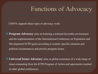 UNFPA supports three types of advocacy work:
Program Advocacyaims at fostering a notional favorable environment
and the implementation of the (International Conference on Population and
Development) ICPD goals according to country-specific situation and
political circumstances and priority program issues.
Universal Issues Advocacy aims at global awareness of a wide range of
issues emanating from the ICPD Program of Action and agreements reached
in other global conferences.
 