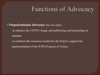Organizational Advocacy has two aims:
1. to enhance the UNFPA image and publicizing and promoting its
mandate.
2. to mobilize the resources needed by the Fund to support the
implementation of the ICPD Program of Action.
 