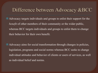 Advocacy targets individuals and groups to enlist their support for the
benefit of other members of their community or the wider public,
whereas BCC targets individuals and groups to enlist them to change
their behavior for their own benefit.
Advocacy aims for social transformation through changes in policies,
legislation, programs and social norms whereas BCC seeks to change
individual attitudes and behavior of clients or users of services, as well
as individual belief and norms.
 