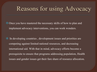 Once you have mastered the necessary skills of how to plan and
implement advocacy interventions, you can work wonders.
 In developing countries , development issues and priorities are
competing against limited national resources, and decreasing
international aid. With that in mind, advocacy efforts become a
prerequisite to ensure that programs addressing population, Health
issues and gender issues get their fare share of resource allocation.
 