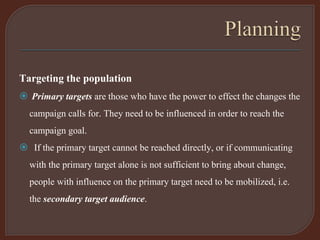 Targeting the population
 Primary targets are those who have the power to effect the changes the
campaign calls for. They need to be influenced in order to reach the
campaign goal.
 If the primary target cannot be reached directly, or if communicating
with the primary target alone is not sufficient to bring about change,
people with influence on the primary target need to be mobilized, i.e.
the secondary target audience.
 