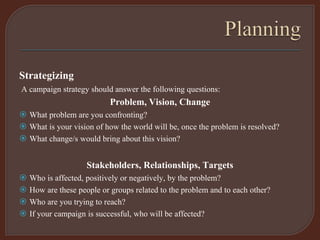Strategizing
A campaign strategy should answer the following questions:
Problem, Vision, Change
 What problem are you confronting?
 What is your vision of how the world will be, once the problem is resolved?
 What change/s would bring about this vision?
Stakeholders, Relationships, Targets
 Who is affected, positively or negatively, by the problem?
 How are these people or groups related to the problem and to each other?
 Who are you trying to reach?
 If your campaign is successful, who will be affected?
 