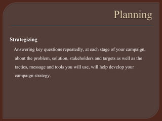 Strategizing
Answering key questions repeatedly, at each stage of your campaign,
about the problem, solution, stakeholders and targets as well as the
tactics, message and tools you will use, will help develop your
campaign strategy.
 