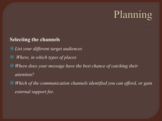 Selecting the channels
List your different target audiences
 Where, in which types of places
Where does your message have the best chance of catching their
attention?
Which of the communication channels identified you can afford, or gain
external support for.
 