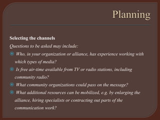Selecting the channels
Questions to be asked may include:
 Who, in your organization or alliance, has experience working with
which types of media?
 Is free air-time available from TV or radio stations, including
community radio?
 What community organizations could pass on the message?
 What additional resources can be mobilized, e.g. by enlarging the
alliance, hiring specialists or contracting out parts of the
communication work?
 