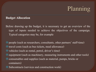 Budget Allocation
Before drawing up the budget, it is necessary to get an overview of the
type of inputs needed to achieve the objectives of the campaign.
Typical categories may be, for example
people (such as researchers, consultants, other partners’ staff-time)
travel costs (such as bus tickets, meal allowance)
vehicles (such as rental, petrol, driver’s time)
equipment (such as machinery, measuring instruments and other tools)
consumables and supplies (such as material, pumps, bricks or
containers)
Subcontracts (services and construction work)
 