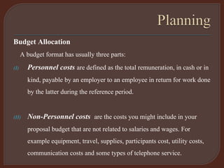 Budget Allocation
A budget format has usually three parts:
(I) Personnel costs are defined as the total remuneration, in cash or in
kind, payable by an employer to an employee in return for work done
by the latter during the reference period.
(II) Non-Personnel costs are the costs you might include in your
proposal budget that are not related to salaries and wages. For
example equipment, travel, supplies, participants cost, utility costs,
communication costs and some types of telephone service.
 