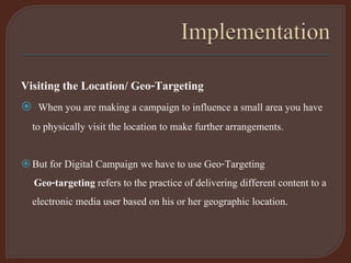 Visiting the Location/ Geo-Targeting
 When you are making a campaign to influence a small area you have
to physically visit the location to make further arrangements.
But for Digital Campaign we have to use Geo-Targeting
Geo-targeting refers to the practice of delivering different content to a
electronic media user based on his or her geographic location.
 