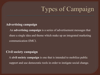 Advertising campaign
An advertising campaign is a series of advertisement messages that
share a single idea and theme which make up an integrated marketing
communication (IMC).
Civil society campaign
A civil society campaign is one that is intended to mobilize public
support and use democratic tools in order to instigate social change.
 