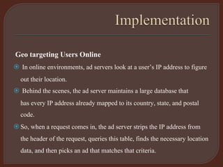 Geo targeting Users Online
 In online environments, ad servers look at a user’s IP address to figure
out their location.
 Behind the scenes, the ad server maintains a large database that
has every IP address already mapped to its country, state, and postal
code.
So, when a request comes in, the ad server strips the IP address from
the header of the request, queries this table, finds the necessary location
data, and then picks an ad that matches that criteria.
 