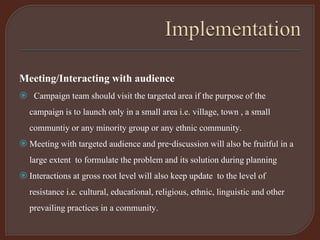 Meeting/Interacting with audience
 Campaign team should visit the targeted area if the purpose of the
campaign is to launch only in a small area i.e. village, town , a small
communtiy or any minority group or any ethnic community.
 Meeting with targeted audience and pre-discussion will also be fruitful in a
large extent to formulate the problem and its solution during planning
 Interactions at gross root level will also keep update to the level of
resistance i.e. cultural, educational, religious, ethnic, linguistic and other
prevailing practices in a community.
 