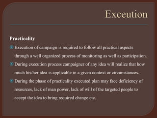 Practicality
Execution of campaign is required to follow all practical aspects
through a well organized process of monitoring as well as participation.
During execution process campaigner of any idea will realize that how
much his/her idea is applicable in a given context or circumstances.
During the phase of practicality executed plan may face deficiency of
resources, lack of man power, lack of will of the targeted people to
accept the idea to bring required change etc.
 