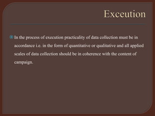 In the process of execution practicality of data collection must be in
accordance i.e. in the form of quantitative or qualitative and all applied
scales of data collection should be in coherence with the content of
campaign.
 