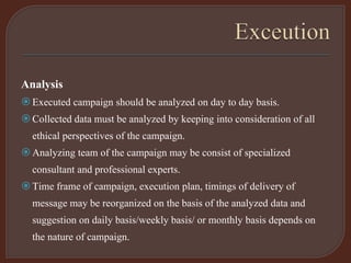 Analysis
Executed campaign should be analyzed on day to day basis.
Collected data must be analyzed by keeping into consideration of all
ethical perspectives of the campaign.
Analyzing team of the campaign may be consist of specialized
consultant and professional experts.
Time frame of campaign, execution plan, timings of delivery of
message may be reorganized on the basis of the analyzed data and
suggestion on daily basis/weekly basis/ or monthly basis depends on
the nature of campaign.
 