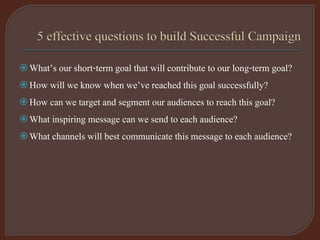 What’s our short-term goal that will contribute to our long-term goal?
How will we know when we’ve reached this goal successfully?
How can we target and segment our audiences to reach this goal?
What inspiring message can we send to each audience?
What channels will best communicate this message to each audience?
 