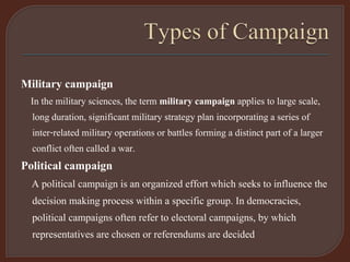 Military campaign
In the military sciences, the term military campaign applies to large scale,
long duration, significant military strategy plan incorporating a series of
inter-related military operations or battles forming a distinct part of a larger
conflict often called a war.
Political campaign
A political campaign is an organized effort which seeks to influence the
decision making process within a specific group. In democracies,
political campaigns often refer to electoral campaigns, by which
representatives are chosen or referendums are decided
 