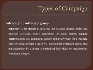 Advocacy or Advocacy group
Advocacy is the attempt to influence the political climate, policy and
program decisions, public perceptions of social norms, funding
determinations, and community support and involvement for a specified
cause or issue, through a set of well planned and organized actions that
are undertaken by a group of committed individuals or organizations
working in concert.
 
