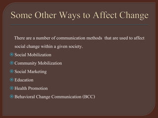 There are a number of communication methods that are used to affect
social change within a given society.
Social Mobilization
Community Mobilization
Social Marketing
Education
Health Promotion
Behavioral Change Communication (BCC)
 