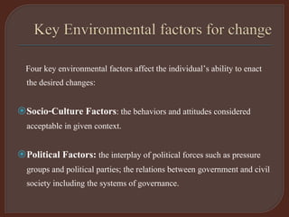 Four key environmental factors affect the individual’s ability to enact
the desired changes:
Socio-Culture Factors: the behaviors and attitudes considered
acceptable in given context.
Political Factors: the interplay of political forces such as pressure
groups and political parties; the relations between government and civil
society including the systems of governance.
 