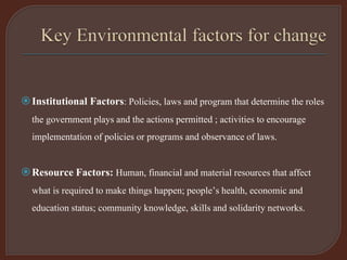 Institutional Factors: Policies, laws and program that determine the roles
the government plays and the actions permitted ; activities to encourage
implementation of policies or programs and observance of laws.
Resource Factors: Human, financial and material resources that affect
what is required to make things happen; people’s health, economic and
education status; community knowledge, skills and solidarity networks.
 