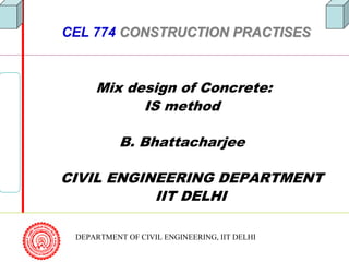 DEPARTMENT OF CIVIL ENGINEERING, IIT DELHI
CEL 774 CONSTRUCTION PRACTISESCONSTRUCTION PRACTISES
Mix design of Concrete:
IS method
B. Bhattacharjee
CIVIL ENGINEERING DEPARTMENT
IIT DELHI
 