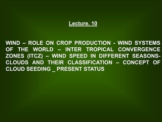Lecture. 10
WIND – ROLE ON CROP PRODUCTION - WIND SYSTEMS
OF THE WORLD – INTER TROPICAL CONVERGENCE
ZONES (ITCZ) – WIND SPEED IN DIFFERENT SEASONS-
CLOUDS AND THEIR CLASSIFICATION – CONCEPT OF
CLOUD SEEDING _ PRESENT STATUS
 