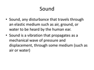 Sound
• Sound, any disturbance that travels through
an elastic medium such as air, ground, or
water to be heard by the human ear.
• Sound is a vibration that propagates as a
mechanical wave of pressure and
displacement, through some medium (such as
air or water)
 