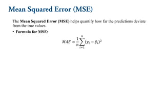 The Mean Squared Error (MSE) helps quantify how far the predictions deviate
from the true values.
• Formula for MSE:
𝑀𝐴𝐸 =
1
𝑛
෍
𝑖=1
𝑛
𝑦𝑖 − ො
𝑦𝑖
2
 