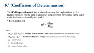 The R² (R-squared) metric is a statistical measure that explains how well a
regression model fits the data. It quantifies the proportion of variance in the target
variable that is explained by the model.
• Formula for R²:
𝑹𝟐 =
𝑺𝑺𝐫𝐞𝐬
𝑺𝑺𝒕𝒐𝒕
where:
• 𝑺𝑺𝐫𝐞𝐬 = σ 𝑦𝑖 − ො
𝑦𝑖
2
→ Residual Sum of Squares (RSS) (errors between actual and predicted values)
• 𝑺𝑺𝒕𝒐𝒕​= 𝑦𝑖 − ത
𝑦𝑖
2
→ Total Sum of Squares (TSS) (variance of actual values from their mean)
• 𝑦𝑖 = actual values
• ො
𝑦 = predicted values
• ത
𝑦𝑖 = mean of actual values
 