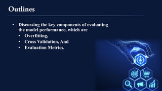 • Discussing the key components of evaluating
the model performance, which are
• Overfitting,
• Cross Validation, And
• Evaluation Metrics.
 