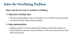 There can be two ways to combat overfitting:
• Using more training data
• The more training data we have, the harder it is to overfit the data by learning
too much from any single training example.
• Using regularization
• Adding a penalty in the loss function for building a model that assigns too
much explanatory power to any one feature, or allows too many features to be
taken into account.
 