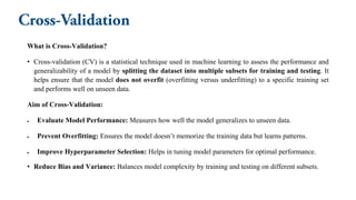 What is Cross-Validation?
• Cross-validation (CV) is a statistical technique used in machine learning to assess the performance and
generalizability of a model by splitting the dataset into multiple subsets for training and testing. It
helps ensure that the model does not overfit (overfitting versus underfitting) to a specific training set
and performs well on unseen data.
Aim of Cross-Validation:
• Evaluate Model Performance: Measures how well the model generalizes to unseen data.
• Prevent Overfitting: Ensures the model doesn’t memorize the training data but learns patterns.
• Improve Hyperparameter Selection: Helps in tuning model parameters for optimal performance.
• Reduce Bias and Variance: Balances model complexity by training and testing on different subsets.
 
