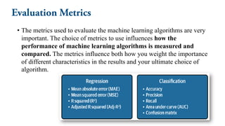 • The metrics used to evaluate the machine learning algorithms are very
important. The choice of metrics to use influences how the
performance of machine learning algorithms is measured and
compared. The metrics influence both how you weight the importance
of different characteristics in the results and your ultimate choice of
algorithm.
 