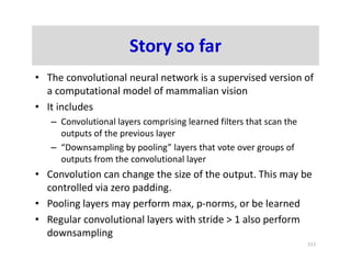 Story so far
• The convolutional neural network is a supervised version of
a computational model of mammalian vision
• It includes
– Convolutional layers comprising learned filters that scan the
outputs of the previous layer
– “Downsampling by pooling” layers that vote over groups of
outputs from the convolutional layer
• Convolution can change the size of the output. This may be
controlled via zero padding.
• Pooling layers may perform max, p-norms, or be learned
• Regular convolutional layers with stride > 1 also perform
downsampling
111
 