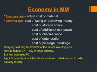 Economy in MM
 Purchase cost– actual cost of material
 Carrying cost- cost of using or borrowing money
cost of storage space
cost of additional manpower
cost of obsolescence
cost of deterioration
cost of pilferage, breakage
Carrying cost may be 25-30% of the actual inventory cost
How to reduce it? Buy in small quantity.
But this increases PC
A point/ quantity at which both are minimum called economic order
quantity (EOQ)
 