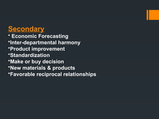 Secondary
• Economic Forecasting
•Inter-departmental harmony
•Product improvement
•Standardization
•Make or buy decision
•New materials & products
•Favorable reciprocal relationships
 