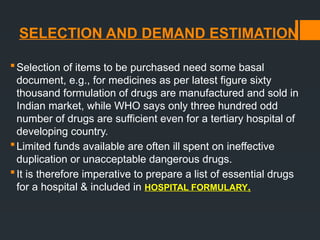 SELECTION AND DEMAND ESTIMATION
Selection of items to be purchased need some basal
document, e.g., for medicines as per latest figure sixty
thousand formulation of drugs are manufactured and sold in
Indian market, while WHO says only three hundred odd
number of drugs are sufficient even for a tertiary hospital of
developing country.
Limited funds available are often ill spent on ineffective
duplication or unacceptable dangerous drugs.
It is therefore imperative to prepare a list of essential drugs
for a hospital & included in HOSPITAL FORMULARY.
 