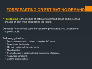 FORECEASTING OR ESTIMATING DEMAND
 Forecasting is the method of estimating demand based on time series
analysis of past while anticipating the future.
Demands for materials could be certain or predictable, and uncertain or
unpredictable.
Following guidelines:
 Trends in consumption pattern during last 2-3 years.
 Objective of the hospital.
 Morbidity pattern of the community
 The clienteles
 Cyclic changes in epidemiological occurrence of disease.
 Resources constraint.
 Existing stock position.
 