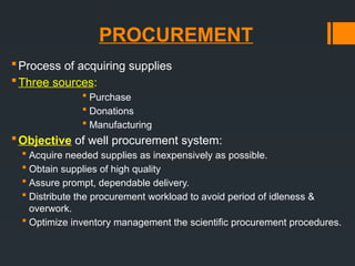 PROCUREMENT
Process of acquiring supplies
Three sources:
 Purchase
 Donations
 Manufacturing
Objective of well procurement system:
 Acquire needed supplies as inexpensively as possible.
 Obtain supplies of high quality
 Assure prompt, dependable delivery.
 Distribute the procurement workload to avoid period of idleness &
overwork.
 Optimize inventory management the scientific procurement procedures.
 