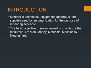 INTRODUCTION
Material is defined as “equipment, apparatus and
supplies used by an organization for the purpose of
rendering services”,
The basic objective of management is to optimize the
resources, i.e: Men, Money, Materials, Machines&
Minutes(time)
 