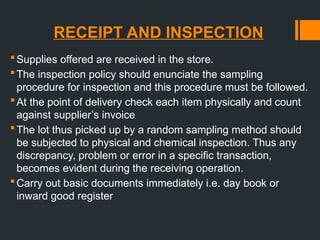 RECEIPT AND INSPECTION
Supplies offered are received in the store.
The inspection policy should enunciate the sampling
procedure for inspection and this procedure must be followed.
At the point of delivery check each item physically and count
against supplier’s invoice
The lot thus picked up by a random sampling method should
be subjected to physical and chemical inspection. Thus any
discrepancy, problem or error in a specific transaction,
becomes evident during the receiving operation.
Carry out basic documents immediately i.e. day book or
inward good register
 