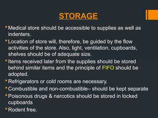 STORAGE
Medical store should be accessible to supplies as well as
indenters.
Location of store will, therefore, be guided by the flow
activities of the store. Also, light, ventilation, cupboards,
shelves should be of adequate size.
Items received later from the supplies should be stored
behind similar items and the principle of FIFO should be
adopted.
Refrigerators or cold rooms are necessary.
Combustible and non-combustible– should be kept separate
Poisonous drugs & narcotics should be stored in locked
cupboards
Rodent free.
 
