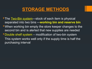 STORAGE METHODS
The Two-Bin system—stock of each item is physical
separated into two bins -–working bin and reserve bin
When working bin empty the store keeper changes to the
second bin and is alerted that new supplies are needed
Double shelf system – modification of two-bin system
This system works well only if the supply time is half the
purchasing interval
 