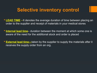 Selective inventory control
 LEAD TIME --It denotes the average duration of time between placing an
order to the supplier and receipt of materials in your medical stores
 Internal lead time– duration between the moment at which some one is
aware of the need for the additional stock and order is placed
 External lead time—taken by the supplier to supply the materials after it
receives the supply order from an org.
 