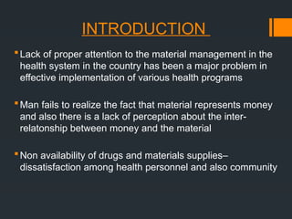 INTRODUCTION
Lack of proper attention to the material management in the
health system in the country has been a major problem in
effective implementation of various health programs
Man fails to realize the fact that material represents money
and also there is a lack of perception about the inter-
relatonship between money and the material
Non availability of drugs and materials supplies–
dissatisfaction among health personnel and also community
 