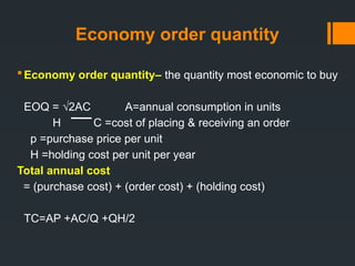 Economy order quantity
Economy order quantity– the quantity most economic to buy
EOQ = √2AC A=annual consumption in units
H C =cost of placing & receiving an order
p =purchase price per unit
H =holding cost per unit per year
Total annual cost
= (purchase cost) + (order cost) + (holding cost)
TC=AP +AC/Q +QH/2
 
