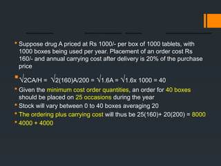  Suppose drug A priced at Rs 1000/- per box of 1000 tablets, with
1000 boxes being used per year. Placement of an order cost Rs
160/- and annual carrying cost after delivery is 20% of the purchase
price
√2CA/H = √2(160)A/200 = √1.6A = √1.6x 1000 = 40
 Given the minimum cost order quantities, an order for 40 boxes
should be placed on 25 occasions during the year
 Stock will vary between 0 to 40 boxes averaging 20
 The ordering plus carrying cost will thus be 25(160)+ 20(200) = 8000
 4000 + 4000
 