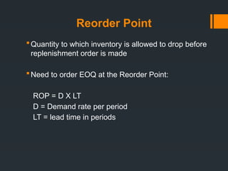 Reorder Point
Quantity to which inventory is allowed to drop before
replenishment order is made
Need to order EOQ at the Reorder Point:
ROP = D X LT
D = Demand rate per period
LT = lead time in periods
 