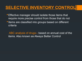 SELECTIVE INVENTORY CONTROL
Effective manager should isolate those items that
require more precise control from those that do not
Items are classified into groups based on different
criteria
ABC analysis of drugs-- based on annual cost of the
items. Also known as Always Better Control
 