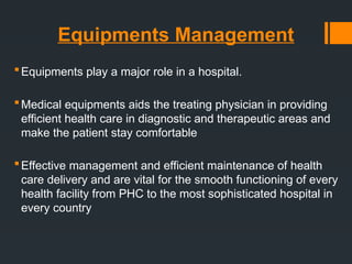 Equipments Management
Equipments play a major role in a hospital.
Medical equipments aids the treating physician in providing
efficient health care in diagnostic and therapeutic areas and
make the patient stay comfortable
Effective management and efficient maintenance of health
care delivery and are vital for the smooth functioning of every
health facility from PHC to the most sophisticated hospital in
every country
 